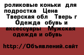 роликовые коньки  для подростка › Цена ­ 2 000 - Тверская обл., Тверь г. Одежда, обувь и аксессуары » Мужская одежда и обувь   